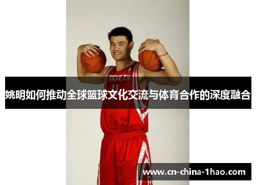 姚明如何推动全球篮球文化交流与体育合作的深度融合