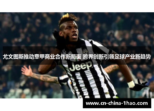 尤文图斯推动意甲商业合作新局面 跨界创新引领足球产业新趋势