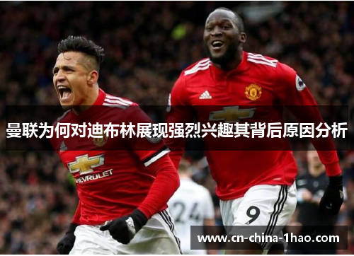 曼联为何对迪布林展现强烈兴趣其背后原因分析