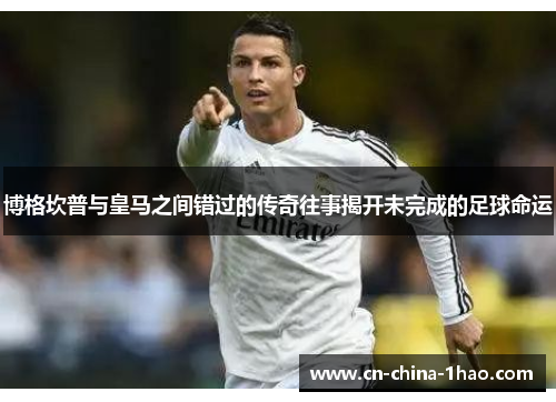 博格坎普与皇马之间错过的传奇往事揭开未完成的足球命运