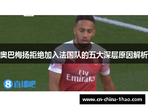 奥巴梅扬拒绝加入法国队的五大深层原因解析