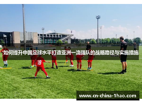如何提升中国足球水平打造亚洲一流强队的战略路径与实施措施
