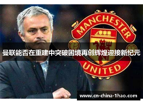 曼联能否在重建中突破困境再创辉煌迎接新纪元