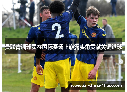 曼联青训球员在国际赛场上崭露头角贡献关键进球 曼联青训球员在国际赛场上崭露头角贡献关键进球