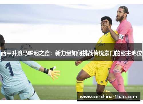 西甲升班马崛起之路：新力量如何挑战传统豪门的霸主地位