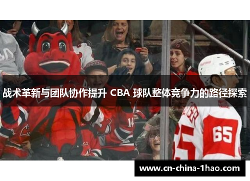 战术革新与团队协作提升 CBA 球队整体竞争力的路径探索 战术革新与团队协作提升 CBA 球队整体竞争力的路径探索