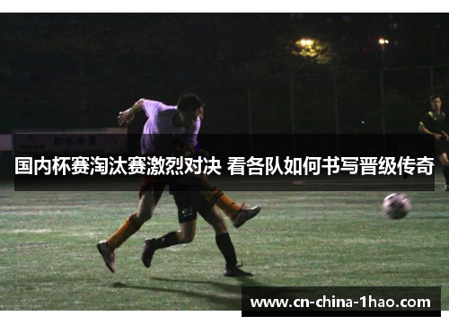 国内杯赛淘汰赛激烈对决 看各队如何书写晋级传奇