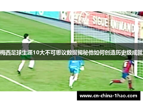 梅西足球生涯10大不可思议数据揭秘他如何创造历史级成就