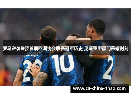 罗马逆袭登顶首届欧洲协会联赛冠军历史 见证意甲豪门荣耀时刻