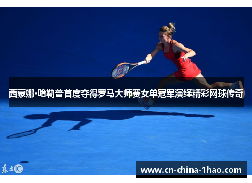 西蒙娜·哈勒普首度夺得罗马大师赛女单冠军演绎精彩网球传奇