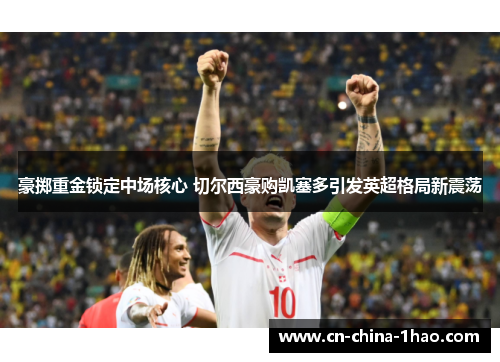 豪掷重金锁定中场核心 切尔西豪购凯塞多引发英超格局新震荡 豪掷重金锁定中场核心 切尔西豪购凯塞多引发英超格局新震荡