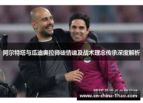 阿尔特塔与瓜迪奥拉师徒情谊及战术理念传承深度解析 阿尔特塔与瓜迪奥拉师徒情谊及战术理念传承深度解析
